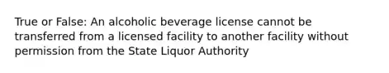 True or False: An alcoholic beverage license cannot be transferred from a licensed facility to another facility without permission from the State Liquor Authority