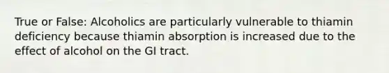 True or False: Alcoholics are particularly vulnerable to thiamin deficiency because thiamin absorption is increased due to the effect of alcohol on the GI tract.