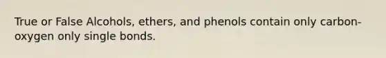 True or False Alcohols, ethers, and phenols contain only carbon-oxygen only single bonds.