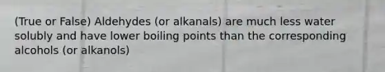 (True or False) Aldehydes (or alkanals) are much less water solubly and have lower boiling points than the corresponding alcohols (or alkanols)