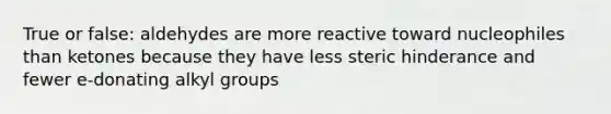 True or false: aldehydes are more reactive toward nucleophiles than ketones because they have less steric hinderance and fewer e-donating alkyl groups