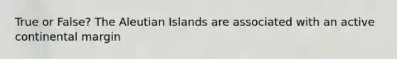 True or False? The Aleutian Islands are associated with an active continental margin