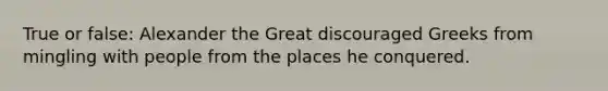 True or false: Alexander the Great discouraged Greeks from mingling with people from the places he conquered.