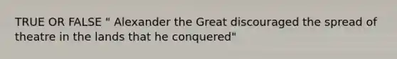 TRUE OR FALSE " Alexander the Great discouraged the spread of theatre in the lands that he conquered"