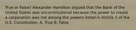 True or False? Alexander Hamilton argued that the Bank of the United States was unconstitutional because the power to create a corporation was not among the powers listed in Article 1 of the U.S. Constitution. A. True B. False