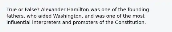 True or False? Alexander Hamilton was one of the founding fathers, who aided Washington, and was one of the most influential interpreters and promoters of the Constitution.