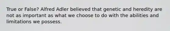 True or False? Alfred Adler believed that genetic and heredity are not as important as what we choose to do with the abilities and limitations we possess.