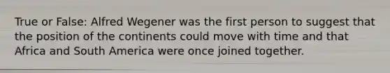 True or False: Alfred Wegener was the first person to suggest that the position of the continents could move with time and that Africa and South America were once joined together.