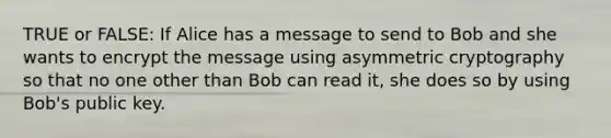 TRUE or FALSE: If Alice has a message to send to Bob and she wants to encrypt the message using asymmetric cryptography so that no one other than Bob can read it, she does so by using Bob's public key.