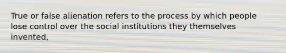 True or false alienation refers to the process by which people lose control over the social institutions they themselves invented,