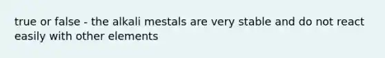 true or false - the alkali mestals are very stable and do not react easily with other elements