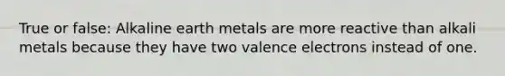 True or false: Alkaline earth metals are more reactive than alkali metals because they have two <a href='https://www.questionai.com/knowledge/knWZpHTJT4-valence-electrons' class='anchor-knowledge'>valence electrons</a> instead of one.