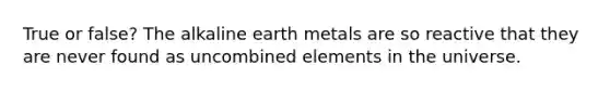 True or false? The alkaline earth metals are so reactive that they are never found as uncombined elements in the universe.