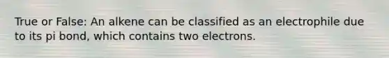 True or False: An alkene can be classified as an electrophile due to its pi bond, which contains two electrons.