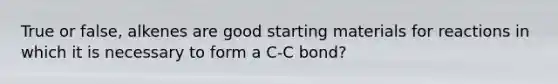 True or false, alkenes are good starting materials for reactions in which it is necessary to form a C-C bond?