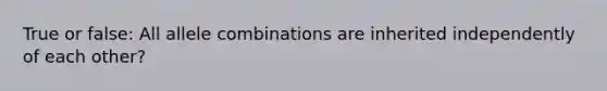 True or false: All allele combinations are inherited independently of each other?