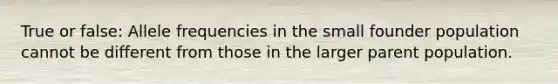 True or false: Allele frequencies in the small founder population cannot be different from those in the larger parent population.