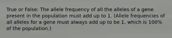 True or False: The allele frequency of all the alleles of a gene present in the population must add up to 1. (Allele frequencies of all alleles for a gene must always add up to be 1, which is 100% of the population.)