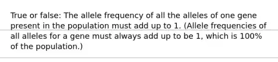 True or false: The allele frequency of all the alleles of one gene present in the population must add up to 1. (Allele frequencies of all alleles for a gene must always add up to be 1, which is 100% of the population.)