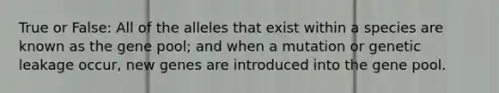 True or False: All of the alleles that exist within a species are known as the gene pool; and when a mutation or genetic leakage occur, new genes are introduced into the gene pool.