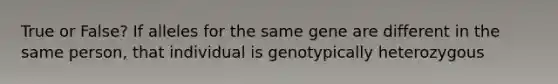 True or False? If alleles for the same gene are different in the same person, that individual is genotypically heterozygous