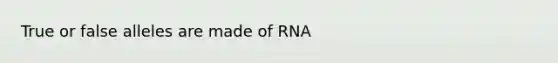 True or false alleles are made of RNA