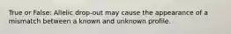 True or False: Allelic drop-out may cause the appearance of a mismatch between a known and unknown profile.