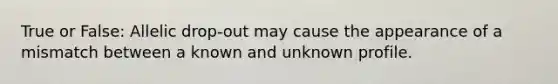 True or False: Allelic drop-out may cause the appearance of a mismatch between a known and unknown profile.