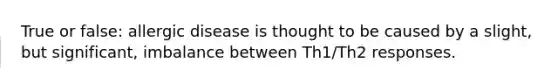 True or false: allergic disease is thought to be caused by a slight, but significant, imbalance between Th1/Th2 responses.