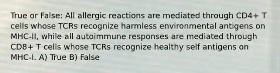 True or False: All allergic reactions are mediated through CD4+ T cells whose TCRs recognize harmless environmental antigens on MHC-II, while all autoimmune responses are mediated through CD8+ T cells whose TCRs recognize healthy self antigens on MHC-I. A) True B) False