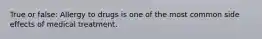 True or false: Allergy to drugs is one of the most common side effects of medical treatment.