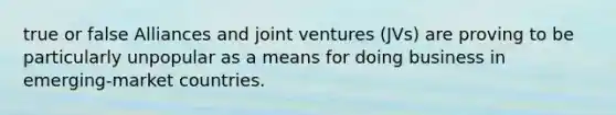 true or false Alliances and joint ventures (JVs) are proving to be particularly unpopular as a means for doing business in emerging-market countries.