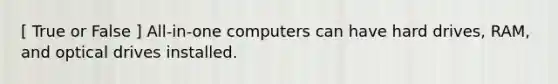 [ True or False ] All-in-one computers can have hard drives, RAM, and optical drives installed.