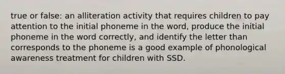 true or false: an alliteration activity that requires children to pay attention to the initial phoneme in the word, produce the initial phoneme in the word correctly, and identify the letter than corresponds to the phoneme is a good example of phonological awareness treatment for children with SSD.