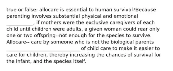 true or false: allocare is essential to human survival?Because parenting involves substantial physical and emotional ___________, if mothers were the exclusive caregivers of each child until children were adults, a given woman could rear only one or two offspring--not enough for the species to survive. Allocare-- care by someone who is not the biological parents ______________________________ of child care to make it easier to care for children, thereby increasing the chances of survival for the infant, and the species itself.