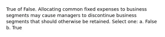 True of False. Allocating common fixed expenses to business segments may cause managers to discontinue business segments that should otherwise be retained. Select one: a. False b. True