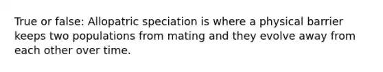 True or false: Allopatric speciation is where a physical barrier keeps two populations from mating and they evolve away from each other over time.