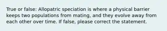 True or false: Allopatric speciation is where a physical barrier keeps two populations from mating, and they evolve away from each other over time. If false, please correct the statement.