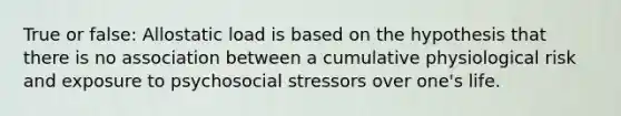 True or false: Allostatic load is based on the hypothesis that there is no association between a cumulative physiological risk and exposure to psychosocial stressors over one's life.