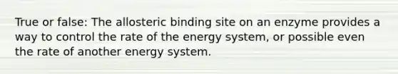 True or false: The allosteric binding site on an enzyme provides a way to control the rate of the energy system, or possible even the rate of another energy system.