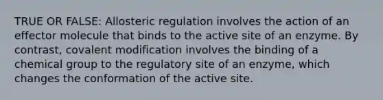 TRUE OR FALSE: Allosteric regulation involves the action of an effector molecule that binds to the active site of an enzyme. By contrast, covalent modification involves the binding of a chemical group to the regulatory site of an enzyme, which changes the conformation of the active site.