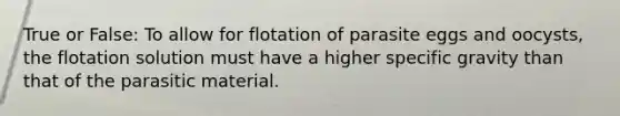 True or False: To allow for flotation of parasite eggs and oocysts, the flotation solution must have a higher specific gravity than that of the parasitic material.