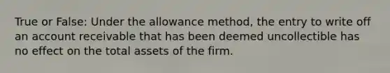 True or False: Under the allowance method, the entry to write off an account receivable that has been deemed uncollectible has no effect on the total assets of the firm.