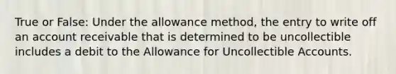 True or False: Under the allowance method, the entry to write off an account receivable that is determined to be uncollectible includes a debit to the Allowance for Uncollectible Accounts.