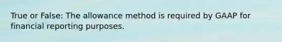 True or False: The allowance method is required by GAAP for financial reporting purposes.