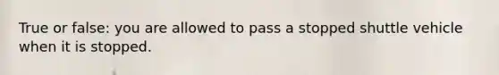 True or false: you are allowed to pass a stopped shuttle vehicle when it is stopped.