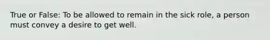 True or False: To be allowed to remain in the sick role, a person must convey a desire to get well.