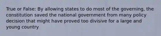 True or False: By allowing states to do most of the governing, the constitution saved the national government from many policy decision that might have proved too divisive for a large and young country