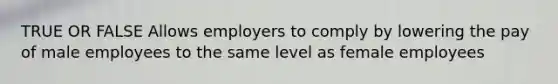 TRUE OR FALSE Allows employers to comply by lowering the pay of male employees to the same level as female employees