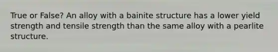 True or False? An alloy with a bainite structure has a lower yield strength and tensile strength than the same alloy with a pearlite structure.